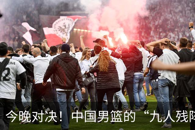 今晚对决！中国男篮的“九人残阵”能否逆袭？